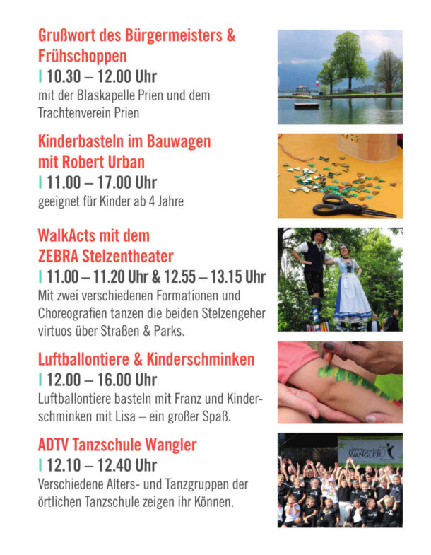 Grußwort des Bürgermeisters & Frühschoppen I 10.30 – 12.00 Uhr mit der Blaskapelle Prien und dem Trachtenverein Prien Kinderbasteln im Bauwagen mit Robert Urban I 11.00 – 17.00 Uhr geeignet für Kinder ab 4 Jahre WalkActs mit dem ZEBRA Stelzentheater I 11.00 – 11.20 Uhr & 12.55 – 13.15 Uhr Mit zwei verschiedenen Formationen und Choreografien tanzen die beiden Stelzengeher virtuos über Straßen & Parks. Luftballontiere & Kinderschminken I 12.00 – 16.00 Uhr Luftballontiere basteln mit Franz und Kinder- schminken mit Lisa – ein großer Spaß. ADTV Tanzschule Wangler I 12.10 – 12.40 Uhr Verschiedene Alters- und Tanzgruppen der örtlichen Tanzschule zeigen ihr Können.