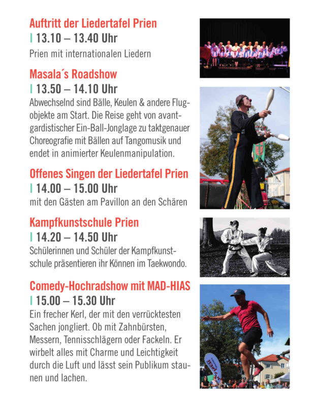 Auftritt der Liedertafel Prien I 13.10 – 13.40 Uhr Prien mit internationalen Liedern Masala´s Roadshow I 13.50 – 14.10 Uhr Abwechselnd sind Bälle, Keulen & andere Flug- objekte am Start. Die Reise geht von avant- gardistischer Ein-Ball-Jonglage zu taktgenauer Choreografie mit Bällen auf Tangomusik und endet in animierter Keulenmanipulation. Offenes Singen der Liedertafel Prien I 14.00 – 15.00 Uhr mit den Gästen am Pavillon an den Schären Kampfkunstschule Prien I 14.20 – 14.50 Uhr Schülerinnen und Schüler der Kampfkunst- schule präsentieren ihr Können im Taekwondo. Comedy-Hochradshow mit MAD-HIAS I 15.00 – 15.30 Uhr Ein frecher Kerl, der mit den verrücktesten Sachen jongliert. Ob mit Zahnbürsten, Messern, Tennisschlägern oder Fackeln. Er wirbelt alles mit Charme und Leichtigkeit durch die Luft und lässt sein Publikum stau- nen und lachen.