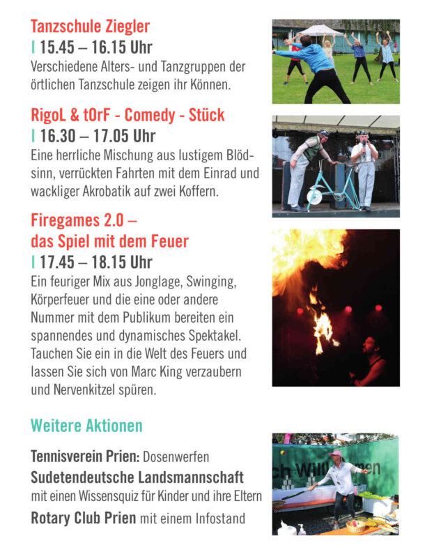 Tanzschule Ziegler I 15.45 – 16.15 Uhr Verschiedene Alters- und Tanzgruppen der örtlichen Tanzschule zeigen ihr Können. RigoL & tOrF - Comedy - Stück I 16.30 – 17.05 Uhr Eine herrliche Mischung aus lustigem Blöd- sinn, verrückten Fahrten mit dem Einrad und wackliger Akrobatik auf zwei Koffern. Firegames 2.0 – das Spiel mit dem Feuer I 17.45 – 18.15 Uhr Ein feuriger Mix aus Jonglage, Swinging, Körperfeuer und die eine oder andere Nummer mit dem Publikum bereiten ein spannendes und dynamisches Spektakel. Tauchen Sie ein in die Welt des Feuers und lassen Sie sich von Marc King verzaubern und Nervenkitzel spüren. Weitere Aktionen Tennisverein Prien: Dosenwerfen Sudetendeutsche Landsmannschaft mit einen Wissensquiz für Kinder und ihre Eltern Rotary Club Prien mit einem Infostand